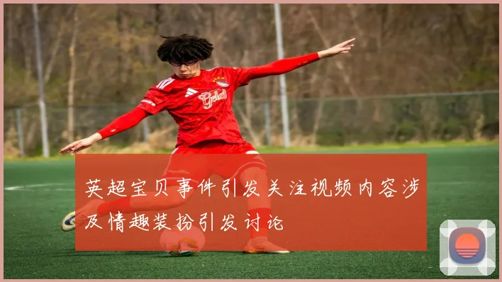 英超宝贝事件引发关注视频内容涉及情趣装扮引发讨论