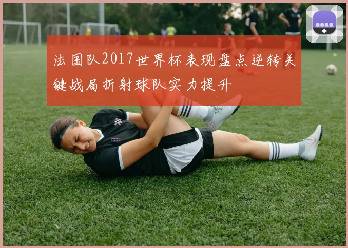 法国队2017世界杯表现盘点逆转关键战局折射球队实力提升