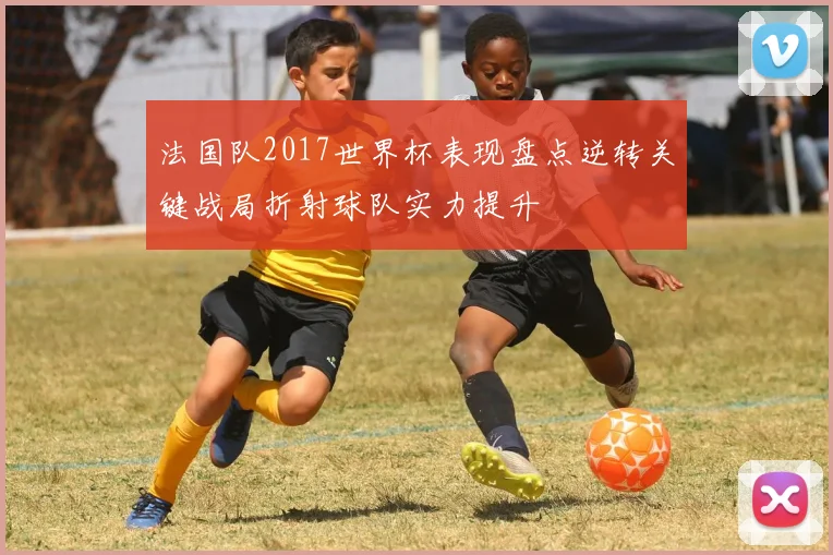 法国队2017世界杯表现盘点逆转关键战局折射球队实力提升