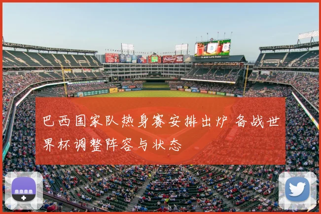 巴西国家队热身赛安排出炉 备战世界杯调整阵容与状态