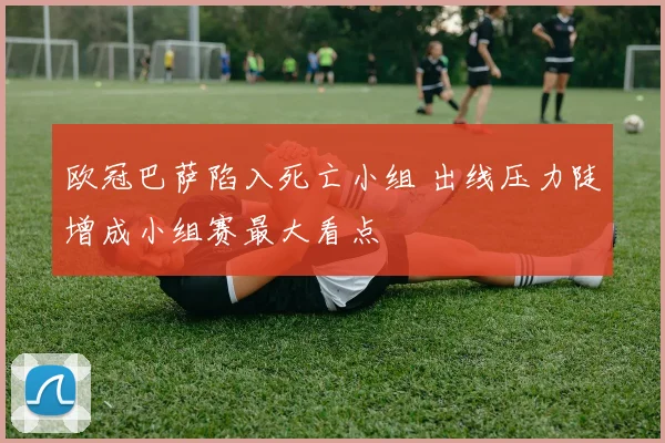 欧冠巴萨陷入死亡小组 出线压力陡增成小组赛最大看点