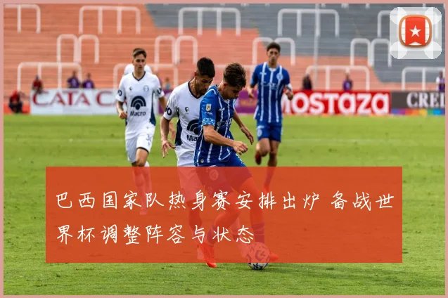 巴西国家队热身赛安排出炉 备战世界杯调整阵容与状态