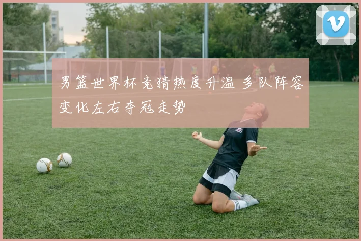 男篮世界杯竞猜热度升温 多队阵容变化左右夺冠走势